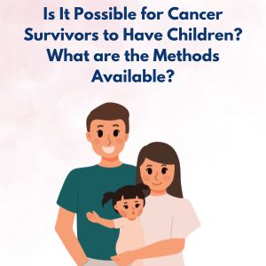Is It Possible for Cancer Survivors to Have Children? What are the Methods Available?